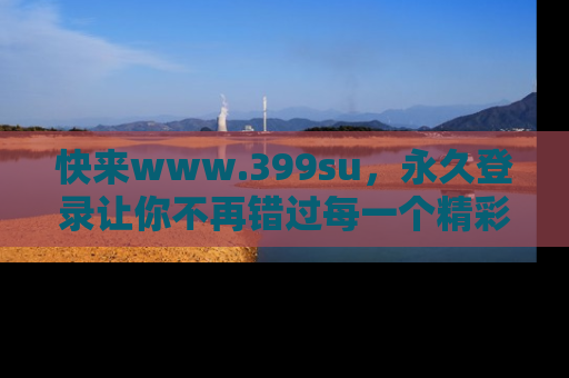 快来www.399su，永久登录让你不再错过每一个精彩的吃瓜瞬间！