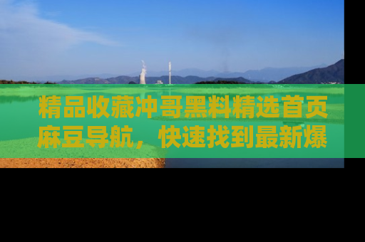精品收藏冲哥黑料精选首页麻豆导航，快速找到最新爆料