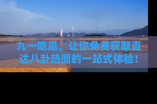 九一吃瓜，让你免费获取直达八卦热闻的一站式体验！
