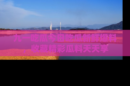 九一吃瓜今日吃瓜新鲜爆料，收藏精彩瓜料天天享