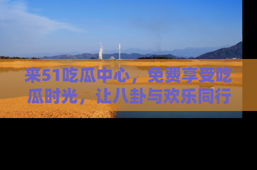 来51吃瓜中心，免费享受吃瓜时光，让八卦与欢乐同行！