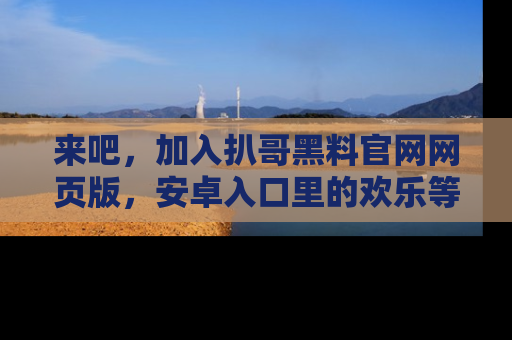 来吧，加入扒哥黑料官网网页版，安卓入口里的欢乐等着你！