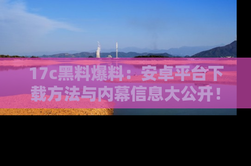 17c黑料爆料：安卓平台下载方法与内幕信息大公开！