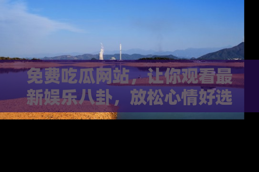 免费吃瓜网站，让你观看最新娱乐八卦，放松心情好选择