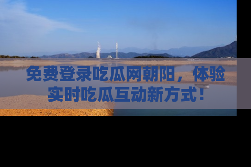 免费登录吃瓜网朝阳，体验实时吃瓜互动新方式！