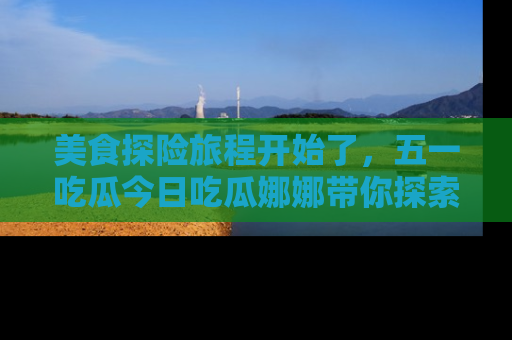 美食探险旅程开始了，五一吃瓜今日吃瓜娜娜带你探索精彩首页线路。