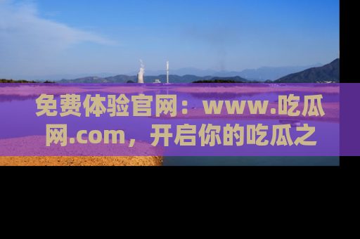免费体验官网：www.吃瓜网.com，开启你的吃瓜之旅