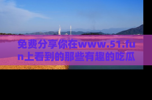 免费分享你在www.51.fun上看到的那些有趣的吃瓜趣闻吧！
