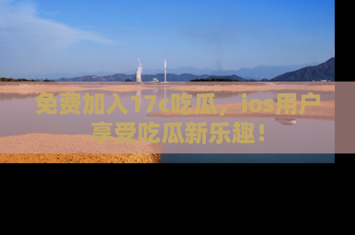 免费加入17c吃瓜，ios用户享受吃瓜新乐趣！
