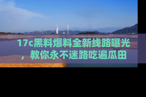 17c黑料爆料全新线路曝光，教你永不迷路吃遍瓜田