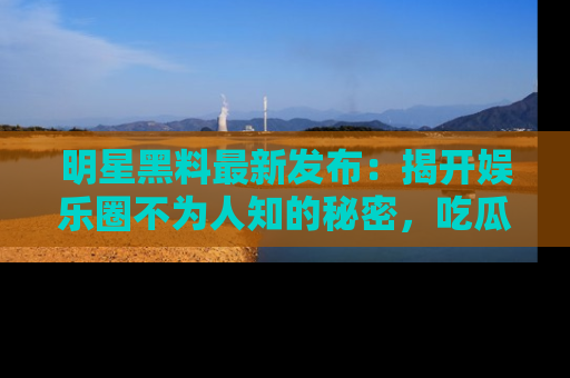 明星黑料最新发布：揭开娱乐圈不为人知的秘密，吃瓜者们请注意！