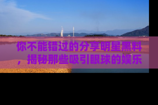 你不能错过的分享明星黑料，揭秘那些吸引眼球的娱乐新闻。