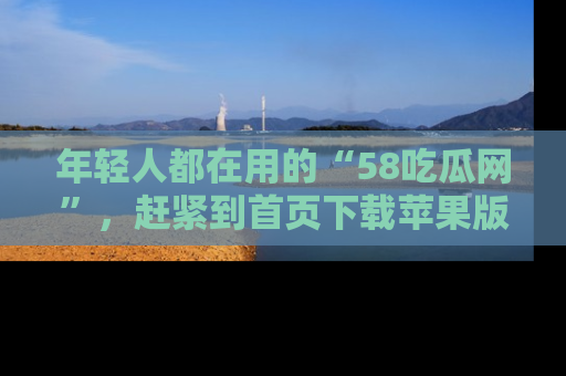 年轻人都在用的“58吃瓜网”，赶紧到首页下载苹果版吧！
