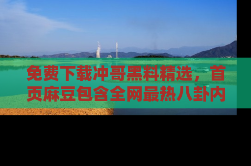 免费下载冲哥黑料精选，首页麻豆包含全网最热八卦内容