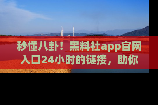 秒懂八卦！黑料社app官网入口24小时的链接，助你及时获取热搜焦点