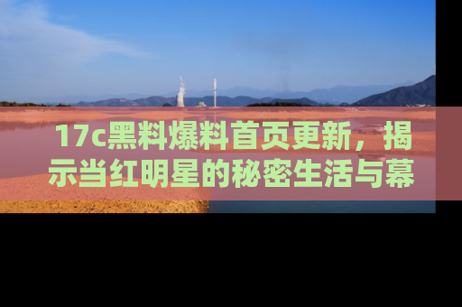 17c黑料爆料首页更新，揭示当红明星的秘密生活与幕后故事