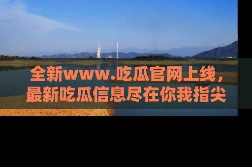 全新www.吃瓜官网上线，最新吃瓜信息尽在你我指尖！