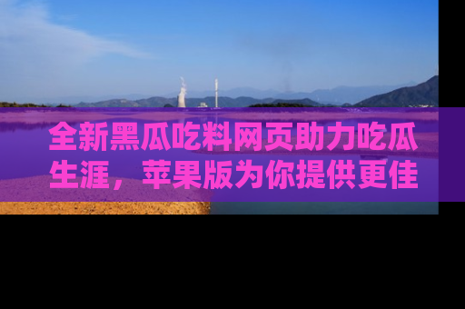 全新黑瓜吃料网页助力吃瓜生涯，苹果版为你提供更佳体验！