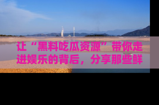 让“黑料吃瓜资源”带你走进娱乐的背后，分享那些鲜为人知的黑料，成为吃瓜界的资深玩家！