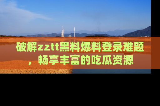 破解zztt黑料爆料登录难题，畅享丰富的吃瓜资源