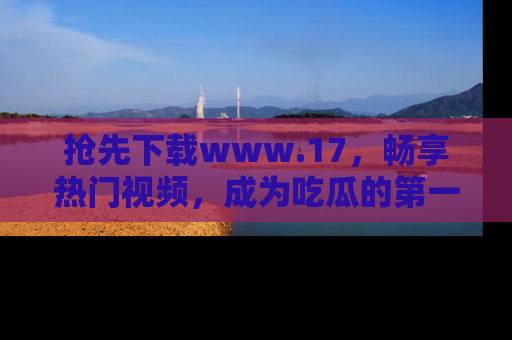 抢先下载www.17，畅享热门视频，成为吃瓜的第一手信息者！