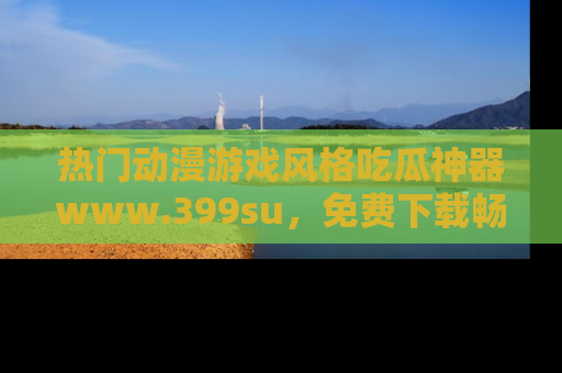 热门动漫游戏风格吃瓜神器www.399su，免费下载畅享精彩
