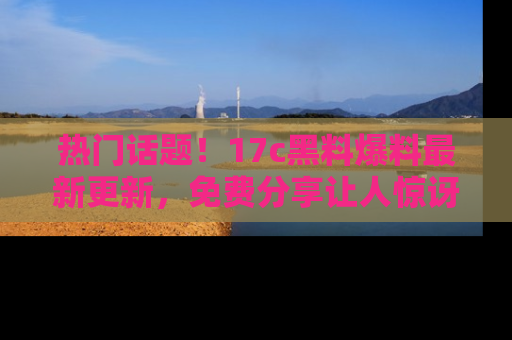 热门话题！17c黑料爆料最新更新，免费分享让人惊讶的事实！