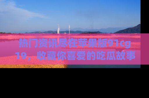 热门资讯尽在苹果版91cg19，收藏你喜爱的吃瓜故事吧！