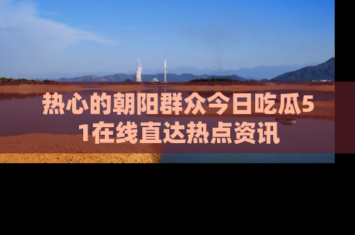 热心的朝阳群众今日吃瓜51在线直达热点资讯