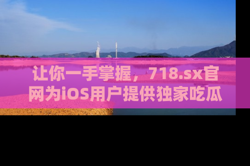 让你一手掌握，718.sx官网为iOS用户提供独家吃瓜内容！