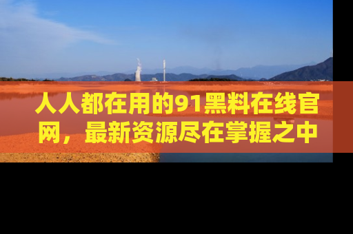 人人都在用的91黑料在线官网，最新资源尽在掌握之中