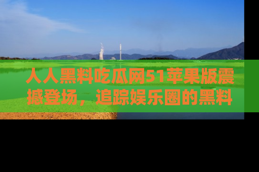 人人黑料吃瓜网51苹果版震撼登场，追踪娱乐圈的黑料与热闻