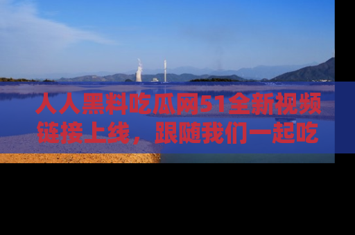 人人黑料吃瓜网51全新视频链接上线，跟随我们一起吃瓜围观！