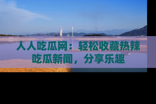 人人吃瓜网：轻松收藏热辣吃瓜新闻，分享乐趣