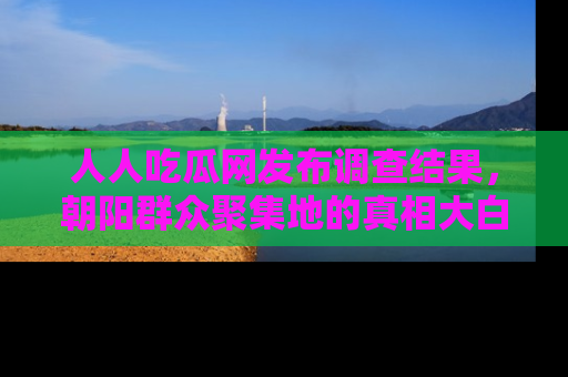 人人吃瓜网发布调查结果，朝阳群众聚集地的真相大白
