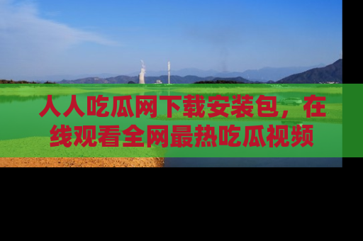 人人吃瓜网下载安装包，在线观看全网最热吃瓜视频