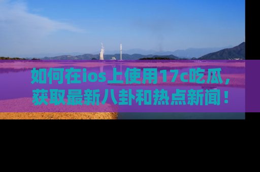 如何在ios上使用17c吃瓜，获取最新八卦和热点新闻！