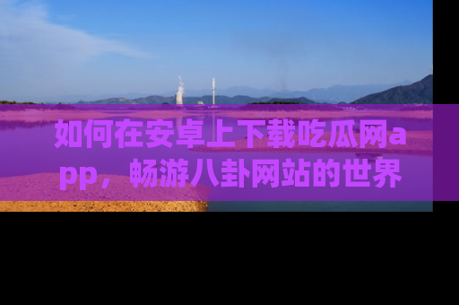 如何在安卓上下载吃瓜网app，畅游八卦网站的世界