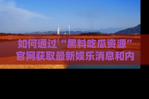 如何通过“黑料吃瓜资源”官网获取最新娱乐消息和内幕爆料