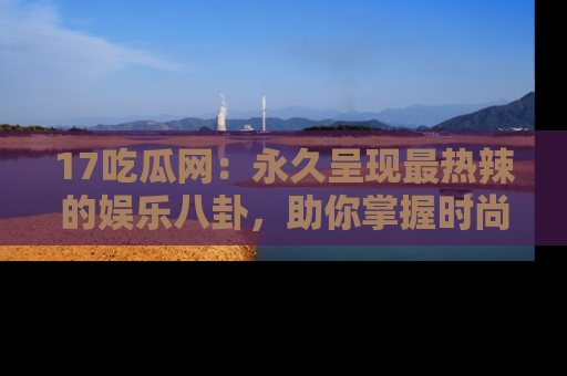 17吃瓜网:永久呈现最热辣的娱乐八卦,助你掌握时尚趋势
