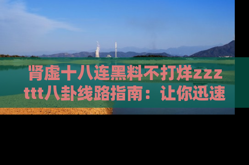 肾虚十八连黑料不打烊zzzttt八卦线路指南：让你迅速掌握热点事件脉络