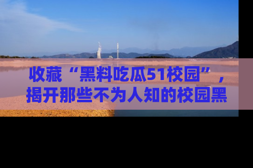 收藏“黑料吃瓜51校园”，揭开那些不为人知的校园黑幕！