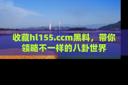收藏hl155.ccm黑料，带你领略不一样的八卦世界