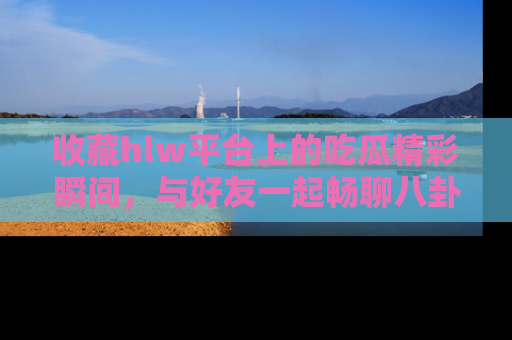 收藏hlw平台上的吃瓜精彩瞬间，与好友一起畅聊八卦趣闻！