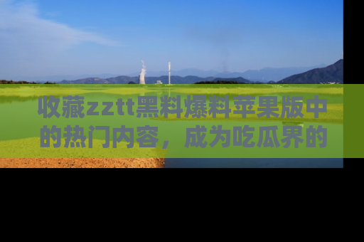 收藏zztt黑料爆料苹果版中的热门内容，成为吃瓜界的资深玩家！