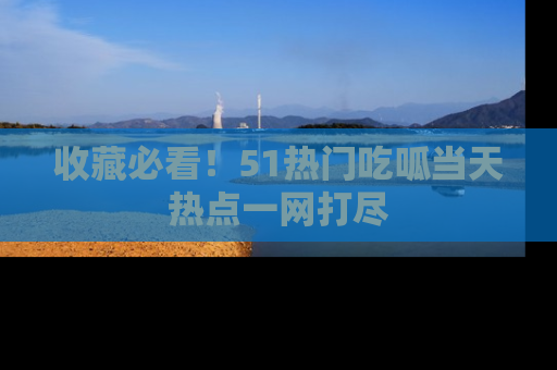 收藏必看！51热门吃呱当天热点一网打尽