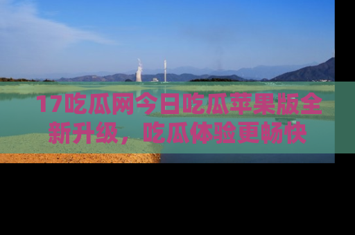 17吃瓜网今日吃瓜苹果版全新升级，吃瓜体验更畅快