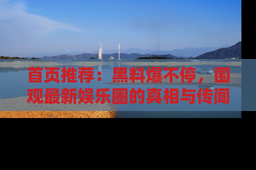 首页推荐：黑料爆不停，围观最新娱乐圈的真相与传闻