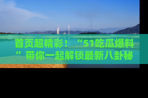 首页超精彩！“51吃瓜爆料”带你一起解锁最新八卦秘闻！
