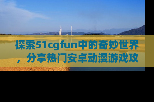 探索51cgfun中的奇妙世界,分享热门安卓动漫游戏攻略!